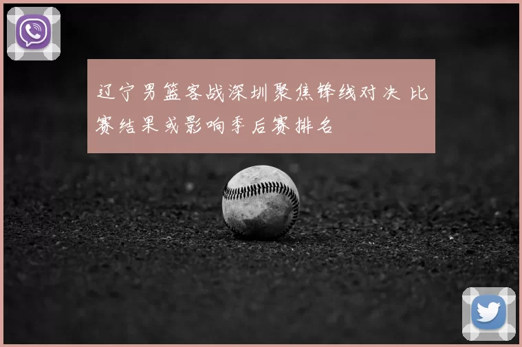 辽宁男篮客战深圳聚焦锋线对决 比赛结果或影响季后赛排名