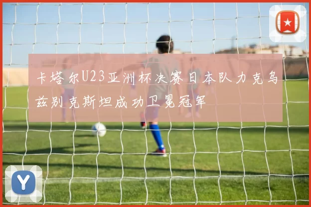 卡塔尔U23亚洲杯决赛日本队力克乌兹别克斯坦成功卫冕冠军
