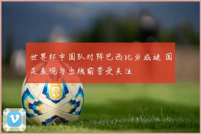 世界杯中国队对阵巴西比分成谜 国足表现与出线前景受关注