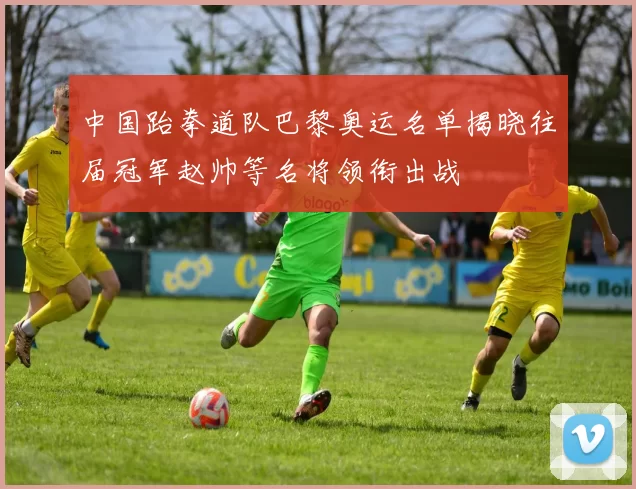 中国跆拳道队巴黎奥运名单揭晓往届冠军赵帅等名将领衔出战