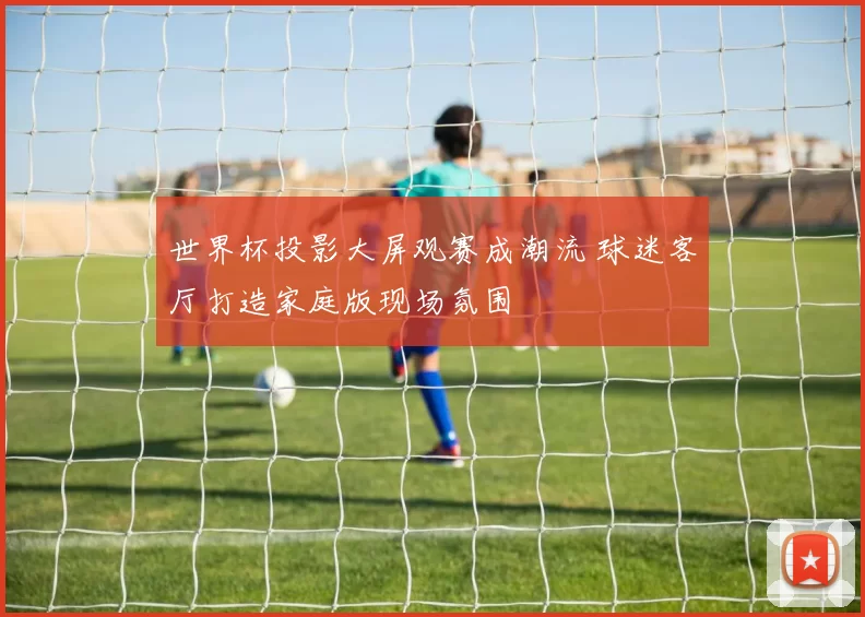 世界杯投影大屏观赛成潮流 球迷客厅打造家庭版现场氛围