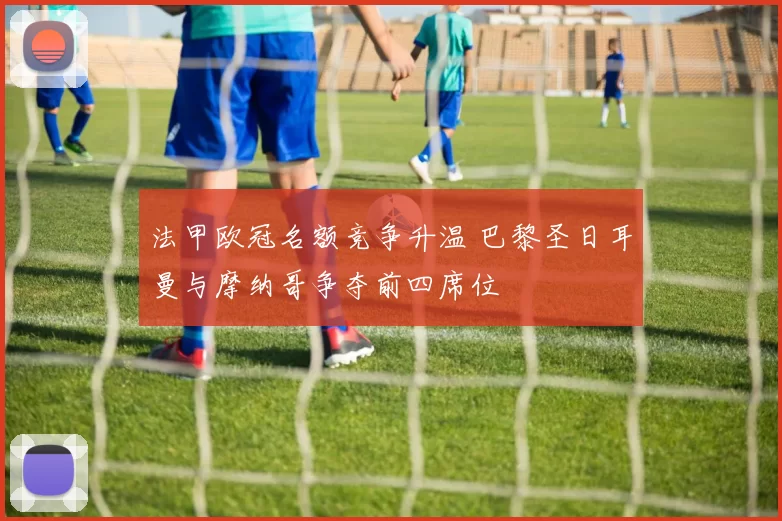 法甲欧冠名额竞争升温 巴黎圣日耳曼与摩纳哥争夺前四席位