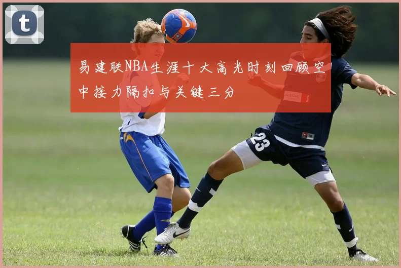 易建联NBA生涯十大高光时刻回顾空中接力隔扣与关键三分