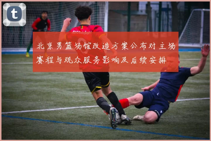 北京男篮场馆改造方案公布对主场赛程与观众服务影响及后续安排