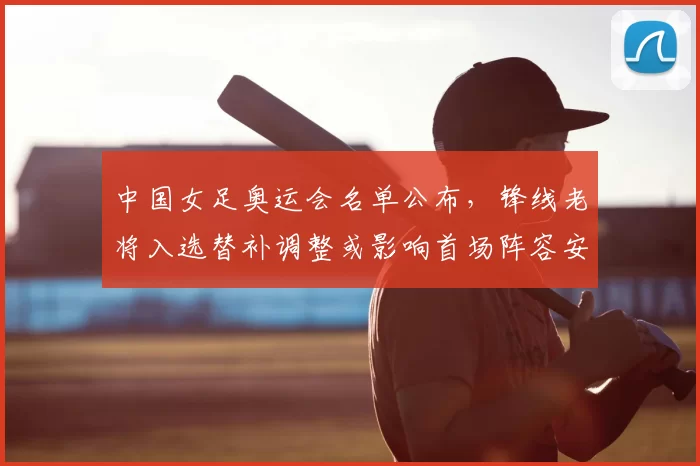 中国女足奥运会名单公布,锋线老将入选替补调整或影响首场阵容安排