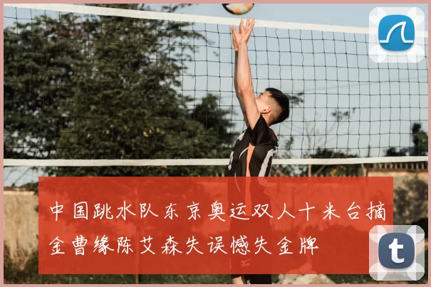 中国跳水队东京奥运双人十米台摘金曹缘陈艾森失误憾失金牌