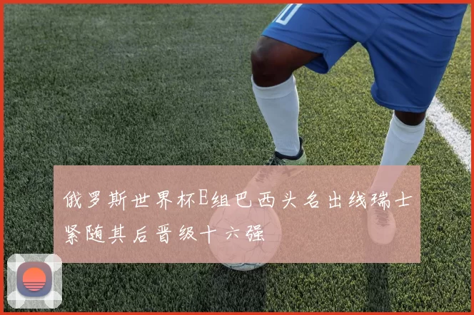 俄罗斯世界杯E组巴西头名出线瑞士紧随其后晋级十六强