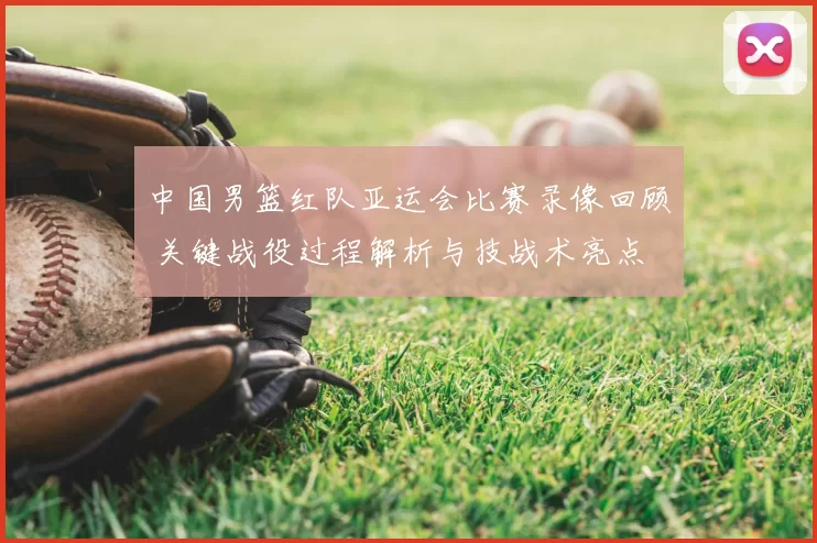中国男篮红队亚运会比赛录像回顾 关键战役过程解析与技战术亮点