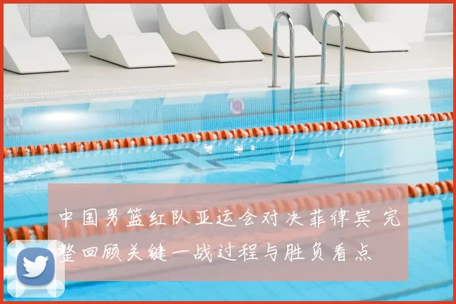 中国男篮红队亚运会对决菲律宾 完整回顾关键一战过程与胜负看点