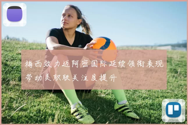 梅西效力迈阿密国际延续领衔表现带动美职联关注度提升