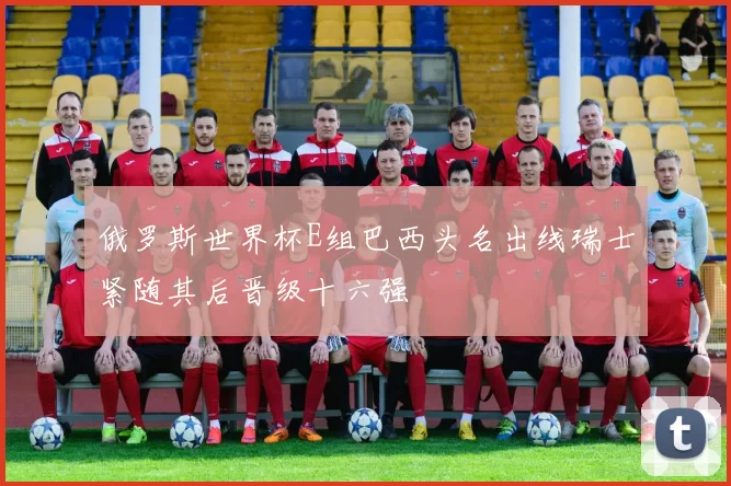 俄罗斯世界杯E组巴西头名出线瑞士紧随其后晋级十六强