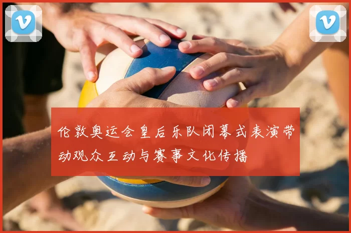 伦敦奥运会皇后乐队闭幕式表演带动观众互动与赛事文化传播