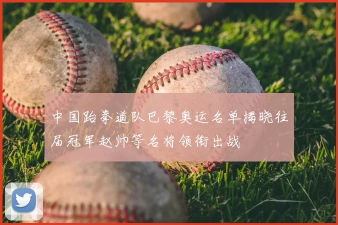 中国跆拳道队巴黎奥运名单揭晓往届冠军赵帅等名将领衔出战