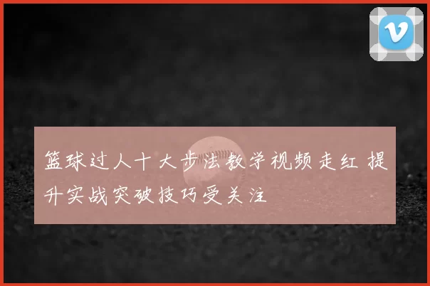 篮球过人十大步法教学视频走红 提升实战突破技巧受关注