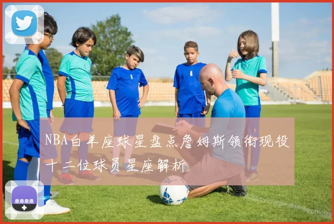 NBA白羊座球星盘点詹姆斯领衔现役十二位球员星座解析
