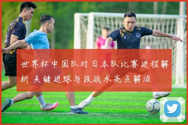 世界杯中国队对日本队比赛进程解析 关键进球与技战术亮点解读