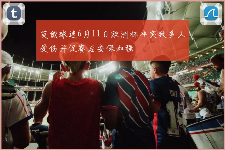 英俄球迷6月11日欧洲杯冲突致多人受伤并促赛后安保加强