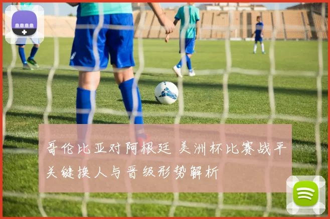 哥伦比亚对阿根廷 美洲杯比赛战平关键换人与晋级形势解析