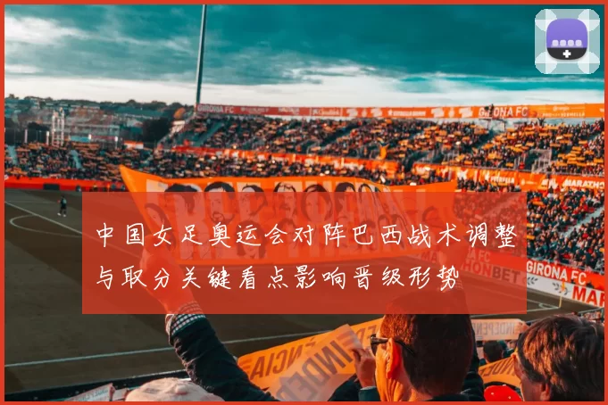 中国女足奥运会对阵巴西战术调整与取分关键看点影响晋级形势