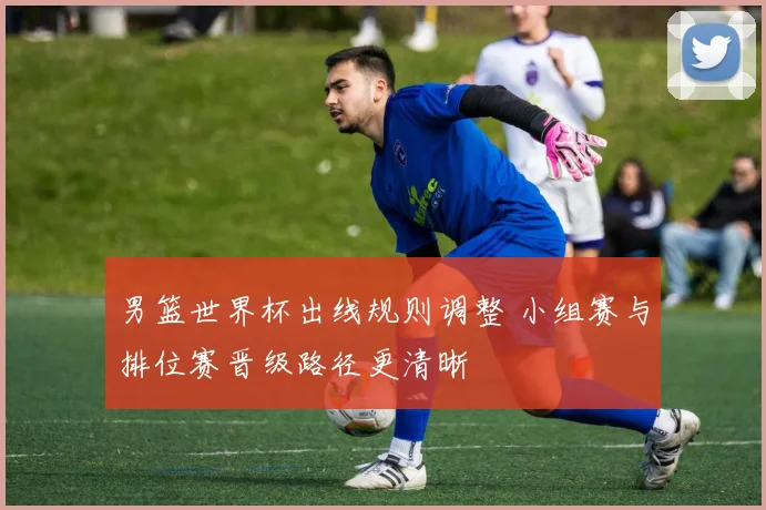 男篮世界杯出线规则调整 小组赛与排位赛晋级路径更清晰