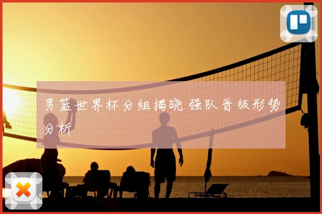 男篮世界杯分组揭晓 强队晋级形势分析