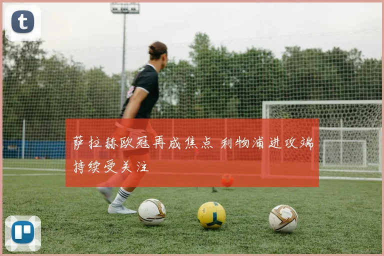 萨拉赫欧冠再成焦点 利物浦进攻端持续受关注