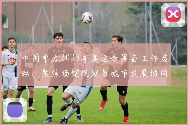中国申办2035年奥运会筹备工作启动，聚焦场馆规划与城市发展协同